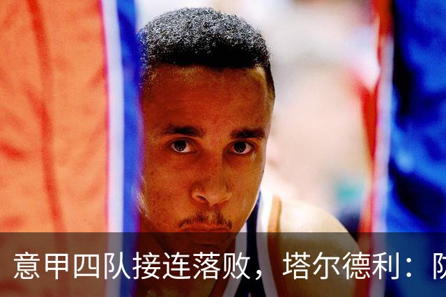 意甲四队接连落败，塔尔德利：防守短板才是关键